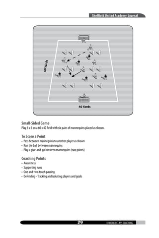 60 Yard

s

Sheffield United Academy Journal

40 Yards

Small-Sided Game

Play 6 v 6 on a 60 x 40 field with six pairs of mannequins placed as shown.

To Score a Point

• Pass between mannequins to another player as shown
• Run the ball between mannequins
• Play a give-and-go between mannequins (two points)

Coaching Points
•
•
•
•

Awareness
Supporting runs
One and two-touch passing
Defending - Tracking and isolating players and goals

29

©WORLD CLASS COACHING

 
