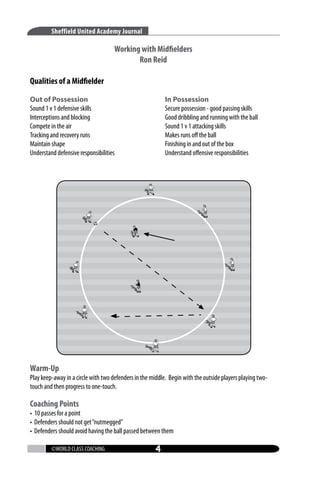 Sheffield United Academy Journal

Working with Midfielders
Ron Reid
Qualities of a Midfielder
Out of Possession
Sound 1 v 1 defensive skills
Interceptions and blocking
Compete in the air
Tracking and recovery runs
Maintain shape
Understand defensive responsibilities

In Possession
Secure possession - good passing skills
Good dribbling and running with the ball
Sound 1 v 1 attacking skills
Makes runs off the ball
Finishing in and out of the box
Understand offensive responsibilities

Warm-Up

Play keep-away in a circle with two defenders in the middle. Begin with the outside players playing twotouch and then progress to one-touch.

Coaching Points

• 10 passes for a point
• Defenders should not get “nutmegged”
• Defenders should avoid having the ball passed between them
©WORLD CLASS COACHING



 