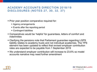 ACADEMY ACCOUNTS DIRECTION 2018/19
DISCLOSURES (NOTES 27, 30, 32, 37)
 Prior year position comparative required for:
 Agency arrangements
 Events after the reporting period
 Contingent liabilities
 Comparatives would be ‘helpful’ for guarantees, letters of comfort and
indemnities
 Clarifying the pensions note that Parliament guarantee regarding LGPS
liability relates to academy trusts and not individual academies. The TPS
element has been updated to reflect that revised employer contribution
rates are expected to be payable from 1 September 2019
 We understand employer contribution will increase to 23.6% so model
accounts narrative may need further amendment
 