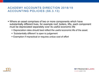 ACADEMY ACCOUNTS DIRECTION 2018/19
ACCOUNTING POLICIES (S6.3.13)
 Where an asset comprises of two or more components which have
substantially different lives, for example roof, boilers, lifts, each component
must be depreciated separately over its useful economic life
 Depreciation rates should best reflect the useful economic life of the asset.
 ‘Substantially different’ is open to judgement
 Exemption if impractical or requires undue cost of effort
 
