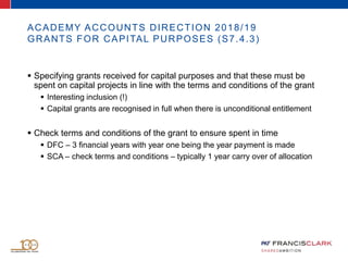 ACADEMY ACCOUNTS DIRECTION 2018/19
GRANTS FOR CAPITAL PURPOSES (S7.4.3)
 Specifying grants received for capital purposes and that these must be
spent on capital projects in line with the terms and conditions of the grant
 Interesting inclusion (!)
 Capital grants are recognised in full when there is unconditional entitlement
 Check terms and conditions of the grant to ensure spent in time
 DFC – 3 financial years with year one being the year payment is made
 SCA – check terms and conditions – typically 1 year carry over of allocation
 