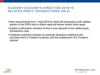 ACADEMY ACCOUNTS DIRECTION 2018/19
RELATED PARTY TRANSACTIONS (S6.6)
 New requirements from 1 April 2019 to report all transactions with related
parties to the ESFA and to obtain approval where certain limits apply
 Explicit confirmation narrative of this is now required in the related party
transactions note
 Coketown proforma includes an example disclosure relating to the
purchase from a Trustee’s business and the employment of a Trustee’s
spouse.
 