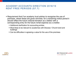 ACADEMY ACCOUNTS DIRECTION 2018/19
RENT FREE PERIODS (S7.7)
 Requirement that if an academy trust wishes to recognise the use of
premises, where these are given rent-free, for a remaining notice period it
should reflect the future notional donation as a debtor with a
corresponding entry for the future rental expense as a creditor.
 Additional clarification for accounting entries
 Most likely to be relevant to academies with Diocese / Church land and
buildings
 Can be difficulties in agreeing a value for the use of the premises
 