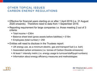 OTHER TOPICAL ISSUES
CARBON ENERGY REGULATIONS
 Effective for financial years starting on or after 1 April 2019 (i.e. 31 August
2020 onwards). Therefore need to data from 1 September 2019.
 Reporting requirement for large companies i.e. those meeting 2 out of 3
criteria:
 Total income > £36m
 Balance sheet total (gross assets before liabilities) > £18m
 Employees (total number) > 250
 Entities will need to disclose in the Trustees report:
 UK energy use, as a minimum electric, gas and transport fuel (i.e. kwh)
 Associated carbon emissions (i.e. tonnes of Carbon Dioxide emissions)
 At least 1 intensity metric (i.e. energy usage to turnover/staff/pupil numbers)
 Information about energy efficiency measures and methodologies
 