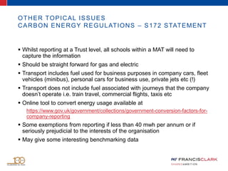 OTHER TOPICAL ISSUES
CARBON ENERGY REGULATIONS – S172 STATEMENT
 Whilst reporting at a Trust level, all schools within a MAT will need to
capture the information
 Should be straight forward for gas and electric
 Transport includes fuel used for business purposes in company cars, fleet
vehicles (minibus), personal cars for business use, private jets etc (!)
 Transport does not include fuel associated with journeys that the company
doesn’t operate i.e. train travel, commercial flights, taxis etc
 Online tool to convert energy usage available at
https://www.gov.uk/government/collections/government-conversion-factors-for-
company-reporting
 Some exemptions from reporting if less than 40 mwh per annum or if
seriously prejudicial to the interests of the organisation
 May give some interesting benchmarking data
 