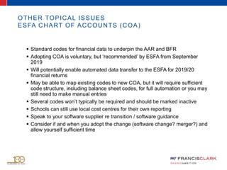 OTHER TOPICAL ISSUES
ESFA CHART OF ACCOUNTS (COA)
 Standard codes for financial data to underpin the AAR and BFR
 Adopting COA is voluntary, but ‘recommended’ by ESFA from September
2019
 Will potentially enable automated data transfer to the ESFA for 2019/20
financial returns
 May be able to map existing codes to new COA, but it will require sufficient
code structure, including balance sheet codes, for full automation or you may
still need to make manual entries
 Several codes won’t typically be required and should be marked inactive
 Schools can still use local cost centres for their own reporting
 Speak to your software supplier re transition / software guidance
 Consider if and when you adopt the change (software change? merger?) and
allow yourself sufficient time
 