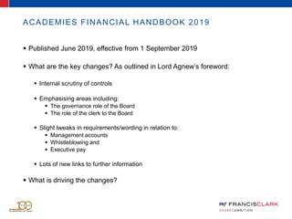 ACADEMIES FINANCIAL HANDBOOK 2019
 Published June 2019, effective from 1 September 2019
 What are the key changes? As outlined in Lord Agnew’s foreword:
 Internal scrutiny of controls
 Emphasising areas including:
 The governance role of the Board
 The role of the clerk to the Board
 Slight tweaks in requirements/wording in relation to:
 Management accounts
 Whistleblowing and
 Executive pay
 Lots of new links to further information
 What is driving the changes?
 