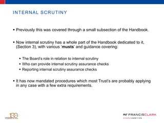 INTERNAL SCRUTINY
 Previously this was covered through a small subsection of the Handbook.
 Now internal scrutiny has a whole part of the Handbook dedicated to it,
(Section 3), with various ‘musts’ and guidance covering:
 The Board’s role in relation to internal scrutiny
 Who can provide internal scrutiny assurance checks
 Reporting internal scrutiny assurance checks
 It has now mandated procedures which most Trust’s are probably applying
in any case with a few extra requirements.
 