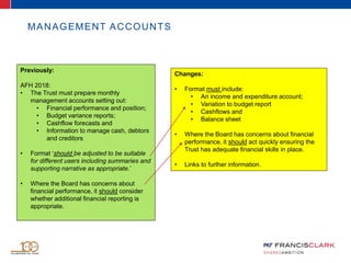 MANAGEMENT ACCOUNTS
Previously:
AFH 2018:
• The Trust must prepare monthly
management accounts setting out:
• Financial performance and position;
• Budget variance reports;
• Cashflow forecasts and
• Information to manage cash, debtors
and creditors
• Format ‘should be adjusted to be suitable
for different users including summaries and
supporting narrative as appropriate.’
• Where the Board has concerns about
financial performance, it should consider
whether additional financial reporting is
appropriate.
Changes:
• Format must include:
• An income and expenditure account;
• Variation to budget report
• Cashflows and
• Balance sheet
• Where the Board has concerns about financial
performance, it should act quickly ensuring the
Trust has adequate financial skills in place.
• Links to further information.
 