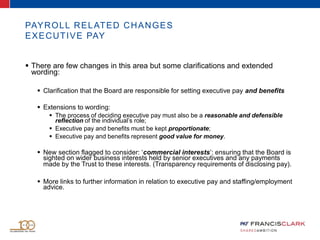 PAYROLL RELATED CHANGES
EXECUTIVE PAY
 There are few changes in this area but some clarifications and extended
wording:
 Clarification that the Board are responsible for setting executive pay and benefits
 Extensions to wording:
 The process of deciding executive pay must also be a reasonable and defensible
reflection of the individual’s role;
 Executive pay and benefits must be kept proportionate;
 Executive pay and benefits represent good value for money.
 New section flagged to consider: ‘commercial interests’: ensuring that the Board is
sighted on wider business interests held by senior executives and any payments
made by the Trust to these interests. (Transparency requirements of disclosing pay).
 More links to further information in relation to executive pay and staffing/employment
advice.
 