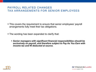 PAYROLL RELATED CHANGES
TAX ARRANGEMENTS FOR SENIOR EMPLOYEES
 This covers the requirement to ensure that senior employees’ payroll
arrangements fully meet their tax obligations.
 The wording has been expanded to clarify that:
 Senior managers with significant financial responsibilities should be
exclusively on payroll, and therefore subject to Pay As You Earn with
income tax and NI deducted at source.
 