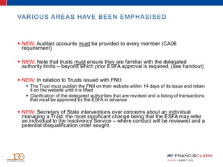 VARIOUS AREAS HAVE BEEN EMPHASISED
 NEW: Audited accounts must be provided to every member (CA06
requirement)
 NEW: Note that trusts must ensure they are familiar with the delegated
authority limits – beyond which prior ESFA approval is required, (see handout)
 NEW: In relation to Trusts issued with FNtI:
 The Trust must publish the FNtI on their website within 14 days of its issue and retain
it on the website until it is lifted
 Clarification of the delegated authorities that are revoked and a listing of transactions
that must be approved by the ESFA in advance
 NEW: Secretary of State interventions over concerns about an individual
managing a Trust: the most significant change being that the ESFA may refer
an individual to the Insolvency Service – where conduct will be reviewed and a
potential disqualification order sought.
 