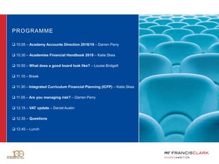 PROGRAMME
 10.05 – Academy Accounts Direction 2018/19 – Darren Perry
 10.30 – Academies Financial Handbook 2019 – Katie Skea
 10.50 – What does a good board look like? – Louise Bridgett
 11.10 – Break
 11.30 – Integrated Curriculum Financial Planning (ICFP) – Katie Skea
 11.55 – Are you managing risk? – Darren Perry
 12.15 – VAT update – Daniel Austin
 12.35 – Questions
 12.45 – Lunch
 