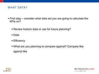 WHAT DATA?
 First step – consider what data set you are going to calculate the
KPIs on?
 Review historic data or use for future planning?
 Date
 Efficiency
 What are you planning to compare against? Compare like
against like
 