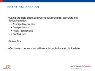 PRACTICAL SESSION
 Using the data sheet and workbook provided, calculate the
following ratios:
 Average teacher cost
 Cost per lesson
 Pupil: Teacher ratio
 Contact ratio
 5 minutes
 Curriculum bonus – we will work through this calculation later
 