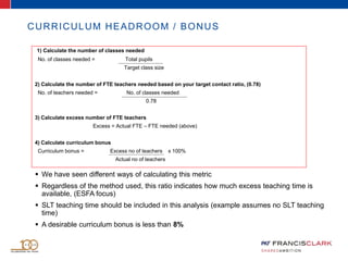 CURRICULUM HEADROOM / BONUS
 We have seen different ways of calculating this metric
 Regardless of the method used, this ratio indicates how much excess teaching time is
available, (ESFA focus)
 SLT teaching time should be included in this analysis (example assumes no SLT teaching
time)
 A desirable curriculum bonus is less than 8%
1) Calculate the number of classes needed
No. of classes needed = Total pupils
Target class size
2) Calculate the number of FTE teachers needed based on your target contact ratio, (0.78)
No. of teachers needed = No. of classes needed
0.78
3) Calculate excess number of FTE teachers
Excess = Actual FTE – FTE needed (above)
4) Calculate curriculum bonus
Curriculum bonus = Excess no of teachers x 100%
Actual no of teachers
 