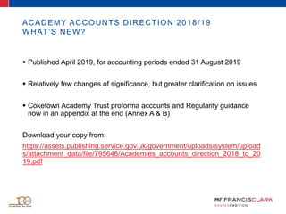 ACADEMY ACCOUNTS DIRECTION 2018/19
WHAT’S NEW?
 Published April 2019, for accounting periods ended 31 August 2019
 Relatively few changes of significance, but greater clarification on issues
 Coketown Academy Trust proforma accounts and Regularity guidance
now in an appendix at the end (Annex A & B)
Download your copy from:
https://assets.publishing.service.gov.uk/government/uploads/system/upload
s/attachment_data/file/795646/Academies_accounts_direction_2018_to_20
19.pdf
 