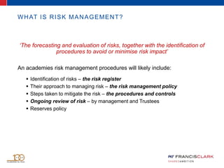 ‘The forecasting and evaluation of risks, together with the identification of
procedures to avoid or minimise risk impact’
An academies risk management procedures will likely include:
 Identification of risks – the risk register
 Their approach to managing risk – the risk management policy
 Steps taken to mitigate the risk – the procedures and controls
 Ongoing review of risk – by management and Trustees
 Reserves policy
WHAT IS RISK MANAGEMENT?
 
