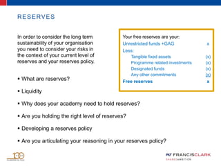  What are reserves?
 Liquidity
 Why does your academy need to hold reserves?
 Are you holding the right level of reserves?
 Developing a reserves policy
 Are you articulating your reasoning in your reserves policy?
RESERVES
In order to consider the long term
sustainability of your organisation
you need to consider your risks in
the context of your current level of
reserves and your reserves policy.
Your free reserves are your:
Unrestricted funds +GAG x
Less:
Tangible fixed assets (x)
Programme related investments (x)
Designated funds (x)
Any other commitments (x)
Free reserves x
 