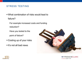 STRESS TESTING
 What combination of risks would lead to
failure?
For example increased costs and funding
reduction?
Have you tested to the
point of failure?
 Costing up of your risks
 It’s not all bad news
 