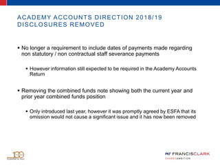  No longer a requirement to include dates of payments made regarding
non statutory / non contractual staff severance payments
 However information still expected to be required in the Academy Accounts
Return
 Removing the combined funds note showing both the current year and
prior year combined funds position
 Only introduced last year, however it was promptly agreed by ESFA that its
omission would not cause a significant issue and it has now been removed
ACADEMY ACCOUNTS DIRECTION 2018/19
DISCLOSURES REMOVED
 
