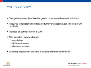 VAT - OVERVIEW
 Charged on a supply of taxable goods or services (business activities).
 Required to register where taxable turnover exceeds £85k (historic or 30
day test)
 Includes all schools within a MAT
 Also includes reverse charges
 Agents fees
 Software licences
 Overseas services
 Voluntary registration possible if taxable turnover below £85k
 