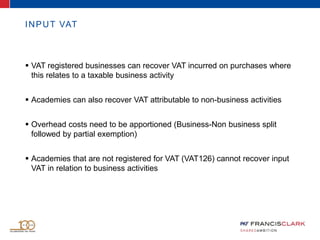 INPUT VAT
 VAT registered businesses can recover VAT incurred on purchases where
this relates to a taxable business activity
 Academies can also recover VAT attributable to non-business activities
 Overhead costs need to be apportioned (Business-Non business split
followed by partial exemption)
 Academies that are not registered for VAT (VAT126) cannot recover input
VAT in relation to business activities
 