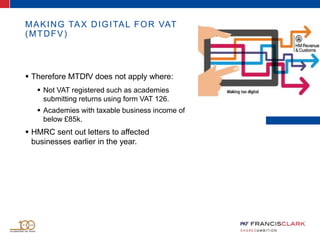 MAKING TAX DIGITAL FOR VAT
(MTDFV)
 Therefore MTDfV does not apply where:
 Not VAT registered such as academies
submitting returns using form VAT 126.
 Academies with taxable business income of
below £85k.
 HMRC sent out letters to affected
businesses earlier in the year.
 