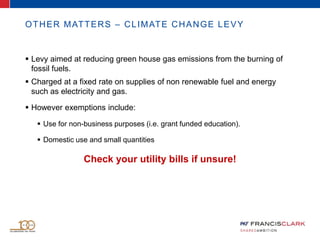 OTHER MATTERS – CLIMATE CHANGE LEVY
 Levy aimed at reducing green house gas emissions from the burning of
fossil fuels.
 Charged at a fixed rate on supplies of non renewable fuel and energy
such as electricity and gas.
 However exemptions include:
 Use for non-business purposes (i.e. grant funded education).
 Domestic use and small quantities
Check your utility bills if unsure!
 