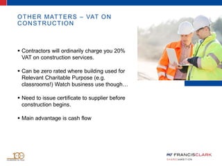 OTHER MATTERS – VAT ON
CONSTRUCTION
 Contractors will ordinarily charge you 20%
VAT on construction services.
 Can be zero rated where building used for
Relevant Charitable Purpose (e.g.
classrooms!) Watch business use though…
 Need to issue certificate to supplier before
construction begins.
 Main advantage is cash flow
 