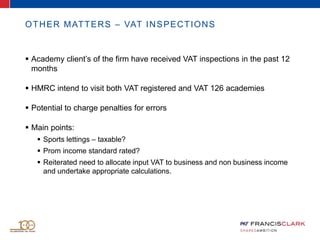 OTHER MATTERS – VAT INSPECTIONS
 Academy client’s of the firm have received VAT inspections in the past 12
months
 HMRC intend to visit both VAT registered and VAT 126 academies
 Potential to charge penalties for errors
 Main points:
 Sports lettings – taxable?
 Prom income standard rated?
 Reiterated need to allocate input VAT to business and non business income
and undertake appropriate calculations.
 