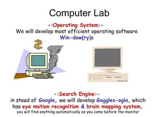 Computer Lab
-:Operating System:-
We will develop most efficient operating software
Win-dow(ry)s
-:Search Engine:-
in stead of Google, we will develop Goggles-ogle, which
has eye motion recognition & brain mapping system,
you will find anything automatically as you come before the monitor
 