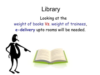 Library
Looking at the
weight of books Vs. weight of trainees,
e-delivery upto rooms will be needed.
 