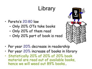 Library
? Paretos 20:80 law
C Only 20% OTs take books
C Only 20% of them read
C Only 20% part of book is read
? Per year 20% decrease in readership
? Per year 20% increase of books in library
? Statistically 20% of 20% of 20% book
material are read out of available books,
hence we will weed out 89% books..
 