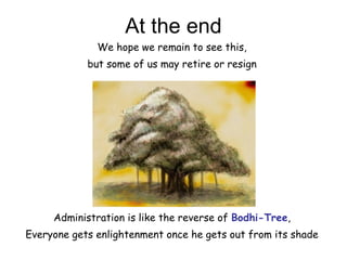 At the end
Administration is like the reverse of Bodhi-Tree,
Everyone gets enlightenment once he gets out from its shade
We hope we remain to see this,
but some of us may retire or resign
 