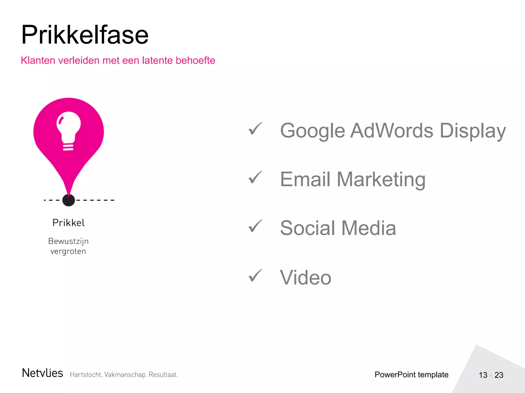 13 - 23
Klanten verleiden met een latente behoefte
Prikkelfase
PowerPoint template
ü  Google AdWords Display
ü  Email Marketing
ü  Social Media
ü  Video
 