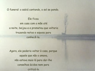 O funeral: o sabiá cantando, o sol se pondo.  Ele ficou  em casa com a mãe até  a noite, beijou-a e prometeu que voltaria trazendo netos e esposa para  conhecê-la.  Agora, ele poderia voltar à casa, porque  aquele que não o amava,  não estava mais lá para dar-lhe  conselhos ácidos nem para criticá-lo. 