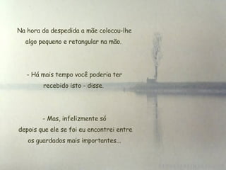 Na hora da despedida a mãe colocou-lhe algo pequeno e retangular na mão.  Há mais tempo você poderia ter recebido isto - disse.    Mas, infelizmente só  depois que ele se foi eu encontrei entre os guardados mais importantes... 