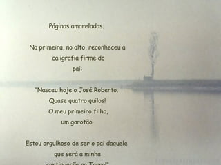 Páginas amareladas.  Na primeira, no alto, reconheceu a  caligrafia firme do  pai:  "Nasceu hoje o José Roberto.  Quase quatro quilos!  O meu primeiro filho,  um garotão!  Estou orgulhoso de ser o pai daquele  que será a minha  continuação na Terra!". 