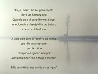 "Hoje, meu filho foi para escola. Está um homenzinho!  Quando eu o vi de uniforme, fiquei  emocionado e desejei-lhe um futuro  cheio de sabedoria. A vida dele será diferente da minha,  que não pude estudar  por ter sido  obrigado a ajudar meu pai; Mas para meu filho desejo o melhor. Não permitirei que a vida o castigue". 