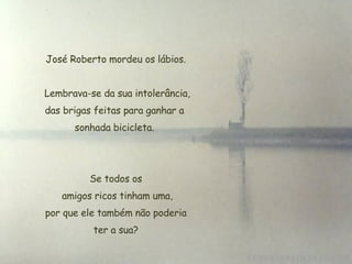 José Roberto mordeu os lábios. Lembrava-se da sua intolerância, das brigas feitas para ganhar a  sonhada bicicleta.  Se todos os  amigos ricos tinham uma,  por que ele também não poderia  ter a sua? 