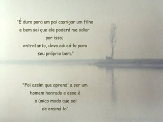 "É duro para um pai castigar um filho e bem sei que ele poderá me odiar  por isso;  entretanto, devo educá-lo para seu próprio bem."   "Foi assim que aprendi a ser um  homem honrado e esse é  o único modo que sei  de ensiná-lo". 