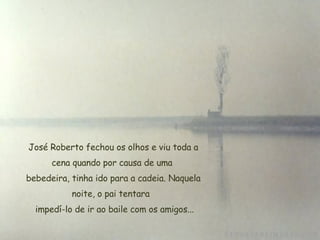   José Roberto fechou os olhos e viu toda a cena quando por causa de uma  bebedeira, tinha ido para a cadeia. Naquela noite, o pai tentara    impedí-lo de ir ao baile com os amigos... 