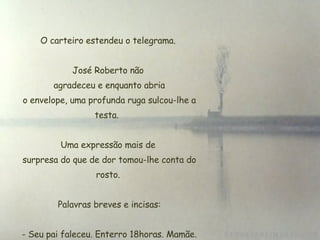 O carteiro estendeu o telegrama. José Roberto não  agradeceu e enquanto abria  o envelope, uma profunda ruga sulcou-lhe a testa.  Uma expressão mais de  surpresa do que de dor tomou-lhe conta do rosto.   Palavras breves e incisas:   - Seu pai faleceu. Enterro 18horas. Mamãe. 