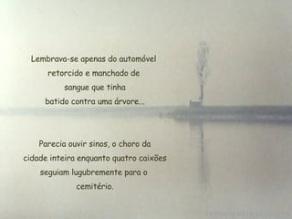 Lembrava-se apenas do automóvel retorcido e manchado de  sangue que tinha  batido contra uma árvore... Parecia ouvir sinos, o choro da cidade inteira enquanto quatro caixões seguiam lugubremente para o  cemitério. 