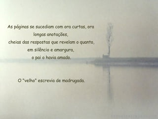 As páginas se sucediam com ora curtas, ora longas anotações, cheias das respostas que revelam o quanto, em silêncio e amargura,  o pai o havia amado.   O "velho" escrevia de madrugada. 