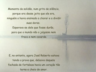 Momento da solidão, num grito de silêncio, porque era desse jeito que ele era, ninguém o havia ensinado a chorar e a dividir suas dores.  Esperava-se dele que fosse durão,  para que o mundo não o julgasse nem  fraco e nem covarde.   E, no entanto, agora José Roberto estava tendo a prova que, debaixo daquela  fachada de fortaleza havia um coração tão terno e cheio de amor. 