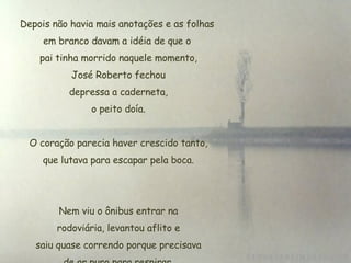 Depois não havia mais anotações e as folhas em branco davam a idéia de que o  pai tinha morrido naquele momento, José Roberto fechou  depressa a caderneta,  o peito doía. O coração parecia haver crescido tanto,  que lutava para escapar pela boca. Nem viu o ônibus entrar na  rodoviária, levantou aflito e  saiu quase correndo porque precisava de ar puro para respirar. 