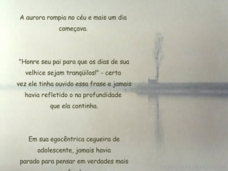 A aurora rompia no céu e mais um dia começava.  "Honre seu pai para que os dias de sua velhice sejam tranqüilos!" - certa  vez ele tinha ouvido essa frase e jamais havia refletido o na profundidade  que ela continha. Em sua egocêntrica cegueira de  adolescente, jamais havia  parado para pensar em verdades mais profundas. 