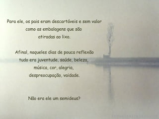   Para ele, os pais eram descartáveis e sem valor como as embalagens que são  atiradas ao lixo. Afinal, naqueles dias de pouca reflexão tudo era juventude, saúde, beleza,  música, cor, alegria,  despreocupação, vaidade. Não era ele um semideus? 